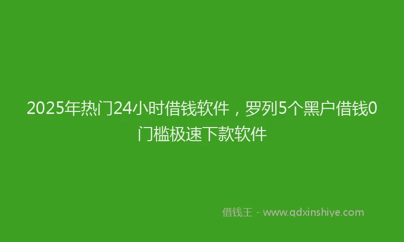 2025年热门24小时借钱软件，罗列5个黑户借钱0门槛极速下款软件