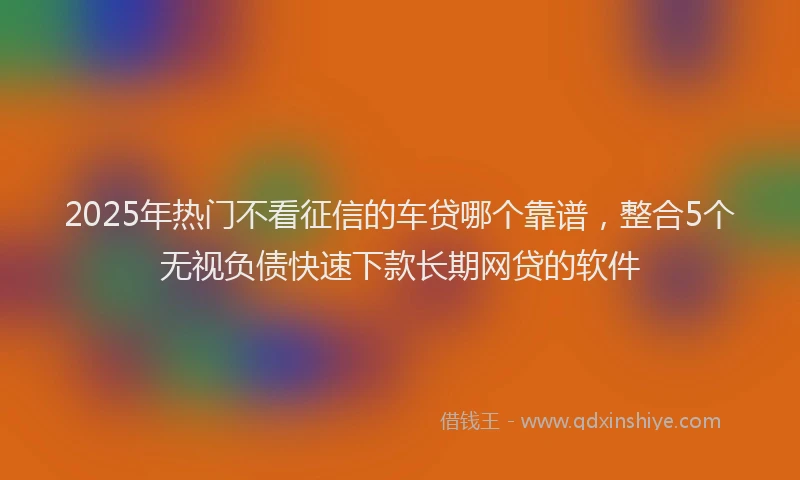 2025年热门不看征信的车贷哪个靠谱，整合5个无视负债快速下款长期网贷的软件