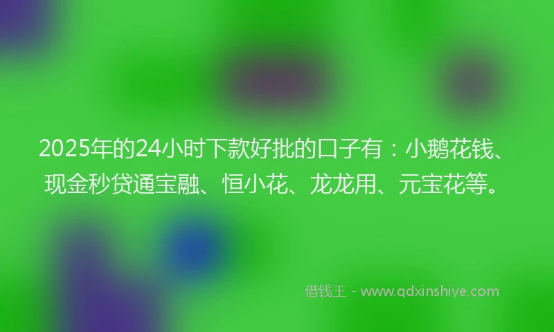 2025年的24小时下款好批的口子有：小鹅花钱、现金秒贷通宝融、恒小花、龙龙用、元宝花等。
