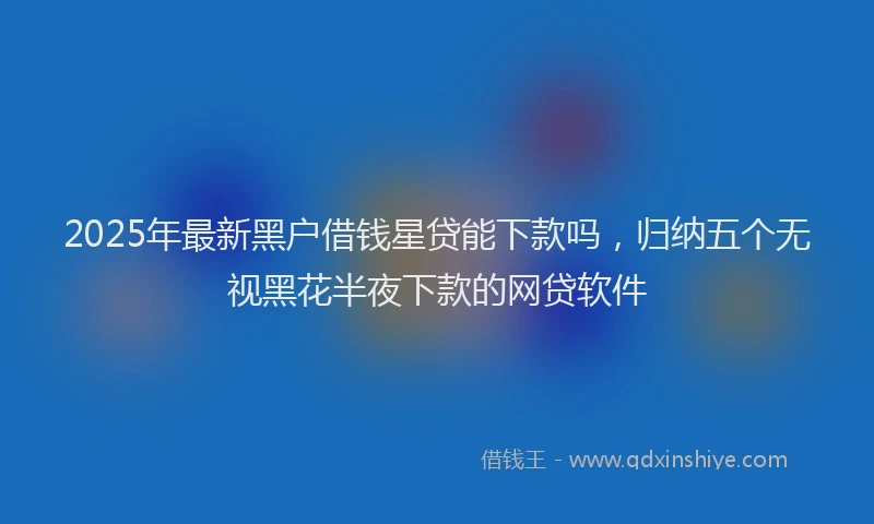 2025年最新黑户借钱星贷能下款吗，归纳五个无视黑花半夜下款的网贷软件
