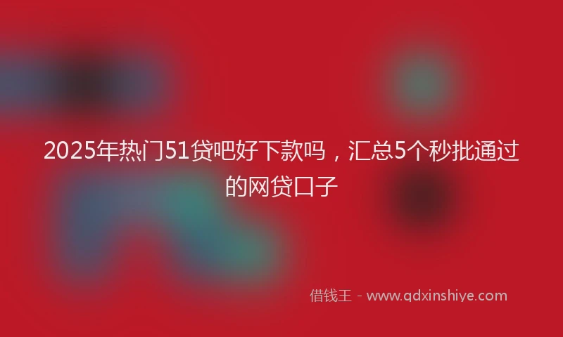 2025年热门51贷吧好下款吗，汇总5个秒批通过的网贷口子