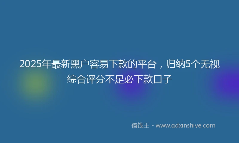2025年最新黑户容易下款的平台，归纳5个无视综合评分不足必下款口子