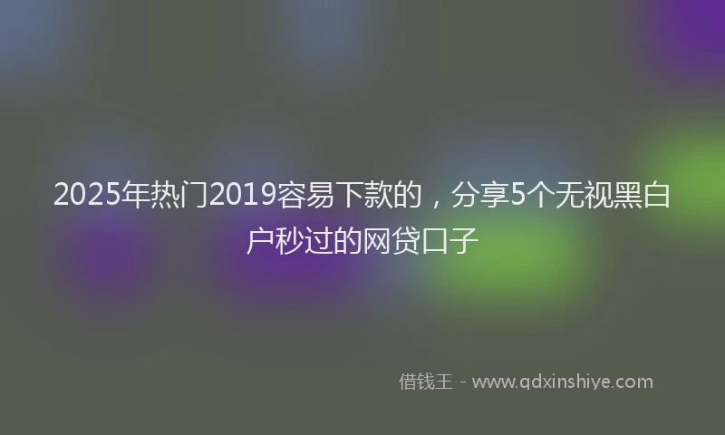 2025年热门2019容易下款的，分享5个无视黑白户秒过的网贷口子