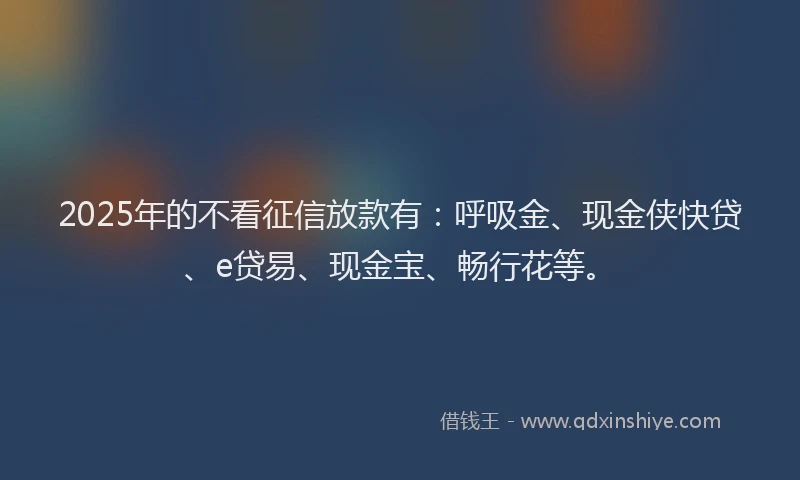 2025年的不看征信放款有：呼吸金、现金侠快贷、e贷易、现金宝、畅行花等。
