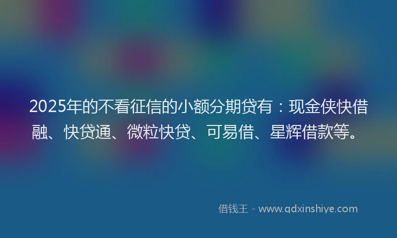 2025年的不看征信的小额分期贷有：现金侠快借融、快贷通、微粒快贷、可易借、星辉借款等。