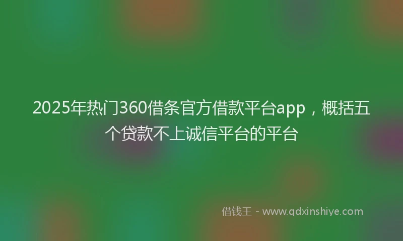 2025年热门360借条官方借款平台app，概括五个贷款不上诚信平台的平台