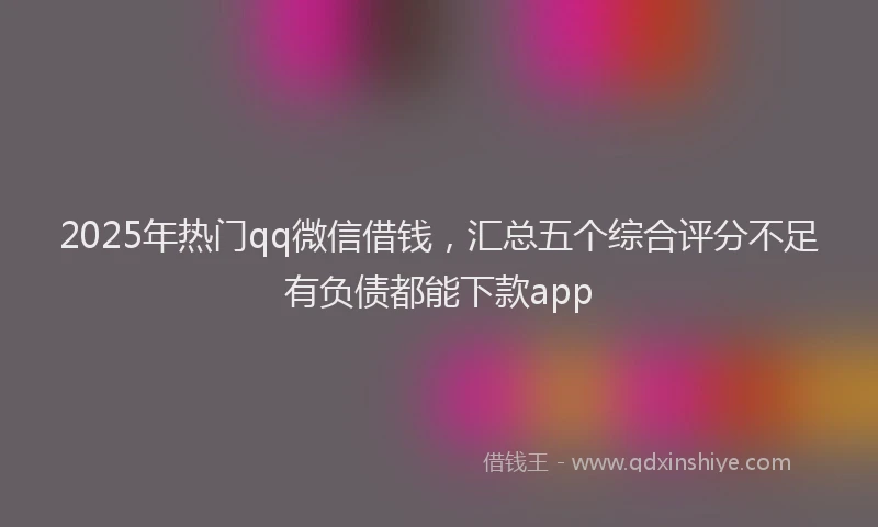 2025年热门qq微信借钱，汇总五个综合评分不足有负债都能下款app