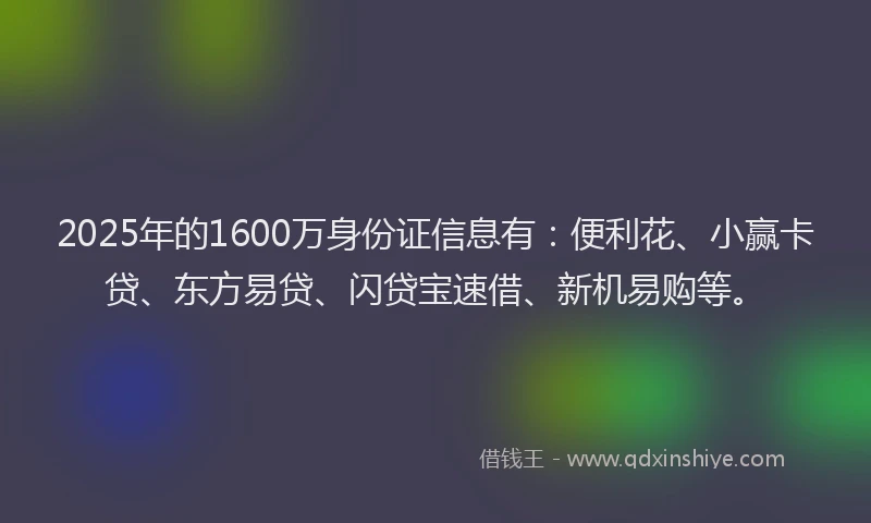 2025年的1600万身份证信息有：便利花、小赢卡贷、东方易贷、闪贷宝速借、新机易购等。