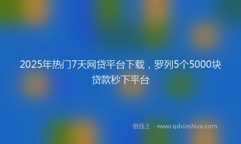 2025年热门7天网贷平台下载，罗列5个5000块贷款秒下平台