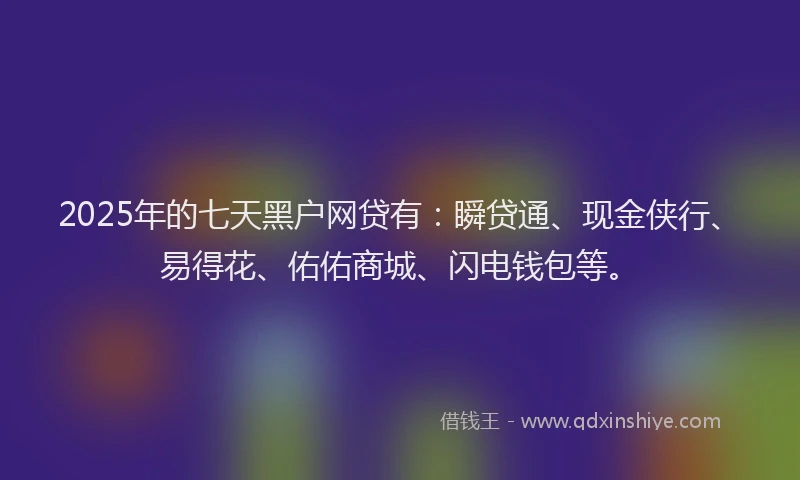 2025年的七天黑户网贷有：瞬贷通、现金侠行、易得花、佑佑商城、闪电钱包等。