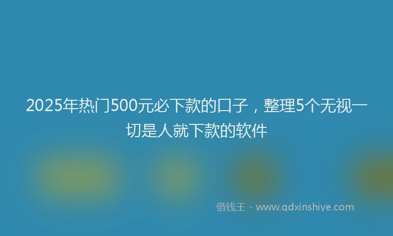 2025年热门500元必下款的口子，整理5个无视一切是人就下款的软件
