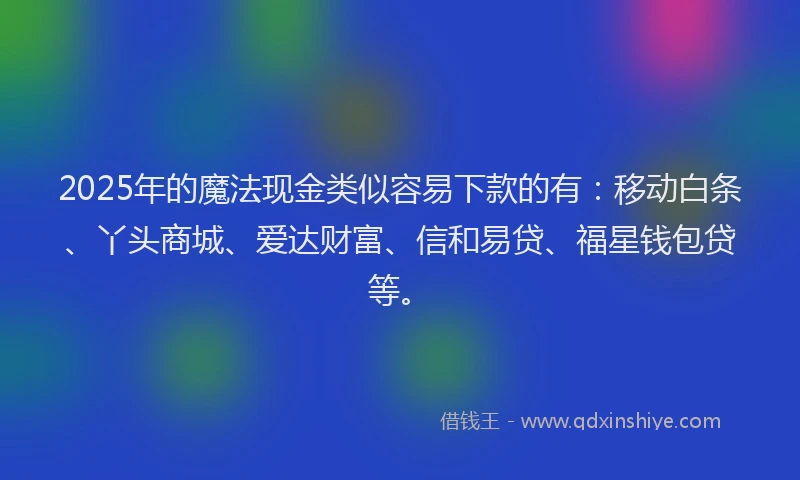 2025年的魔法现金类似容易下款的有：移动白条、丫头商城、爱达财富、信和易贷、福星钱包贷等。