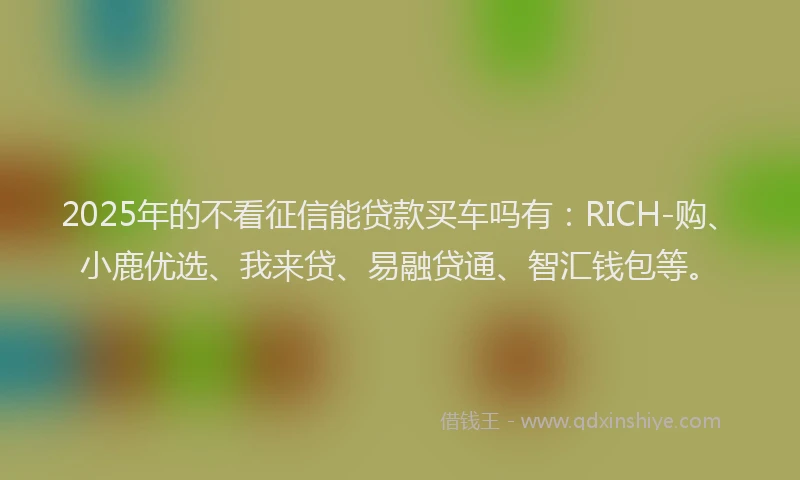 2025年的不看征信能贷款买车吗有：RICH-购、小鹿优选、我来贷、易融贷通、智汇钱包等。