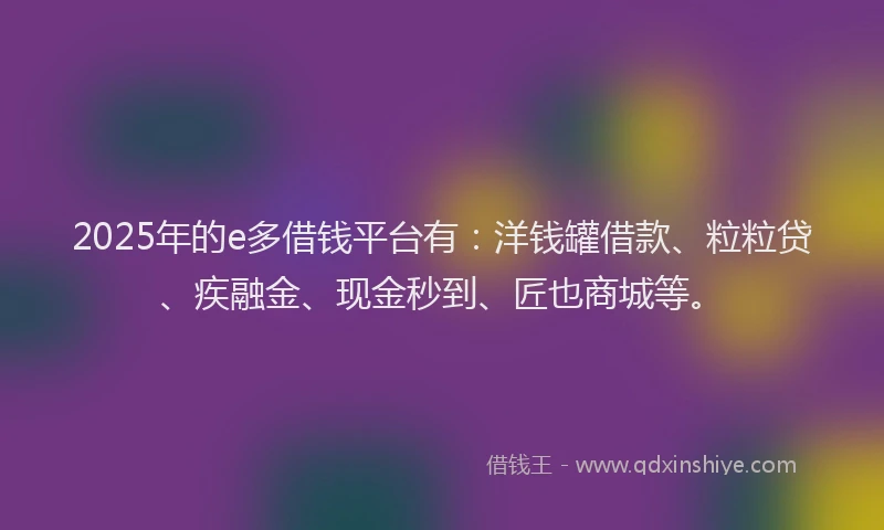 2025年的e多借钱平台有：洋钱罐借款、粒粒贷、疾融金、现金秒到、匠也商城等。