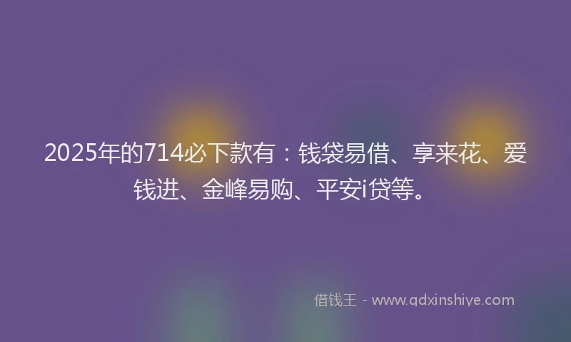 2025年的714必下款有：钱袋易借、享来花、爱钱进、金峰易购、平安i贷等。