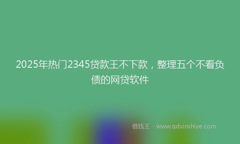 2025年热门2345贷款王不下款，整理五个不看负债的网贷软件