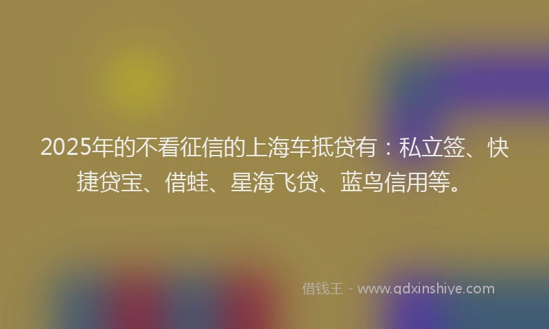 2025年的不看征信的上海车抵贷有：私立签、快捷贷宝、借蛙、星海飞贷、蓝鸟信用等。