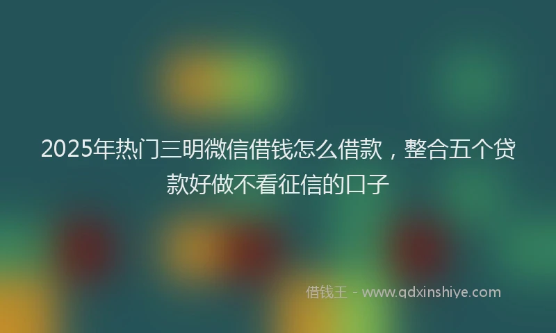 2025年热门三明微信借钱怎么借款，整合五个贷款好做不看征信的口子