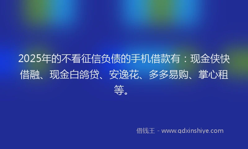 2025年的不看征信负债的手机借款有：现金侠快借融、现金白鸽贷、安逸花、多多易购、掌心租等。