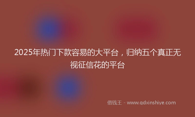 2025年热门下款容易的大平台，归纳五个真正无视征信花的平台