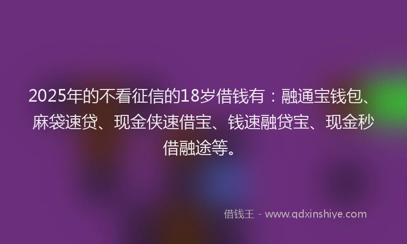 2025年的不看征信的18岁借钱有：融通宝钱包、麻袋速贷、现金侠速借宝、钱速融贷宝、现金秒借融途等。