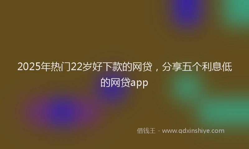 2025年热门22岁好下款的网贷，分享五个利息低的网贷app