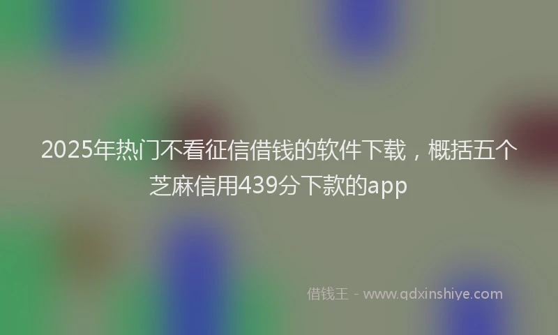 2025年热门不看征信借钱的软件下载，概括五个芝麻信用439分下款的app