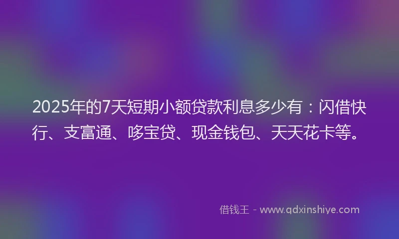 2025年的7天短期小额贷款利息多少有：闪借快行、支富通、哆宝贷、现金钱包、天天花卡等。