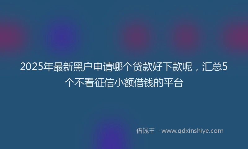 2025年最新黑户申请哪个贷款好下款呢，汇总5个不看征信小额借钱的平台