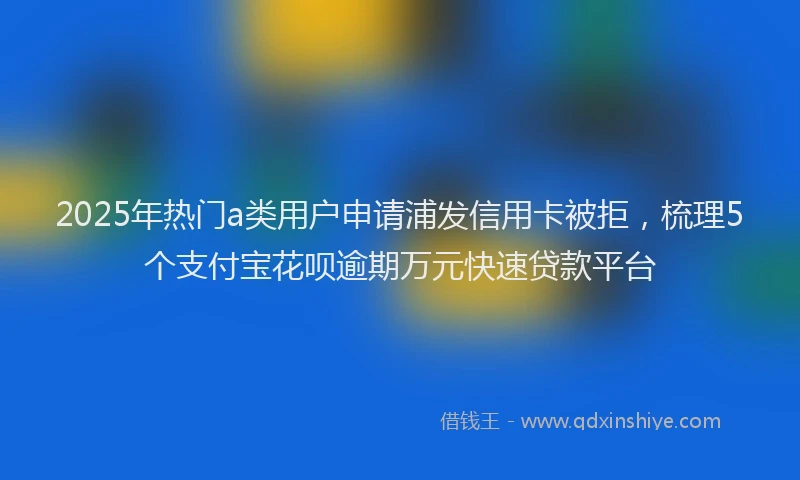 2025年热门a类用户申请浦发信用卡被拒，梳理5个支付宝花呗逾期万元快速贷款平台