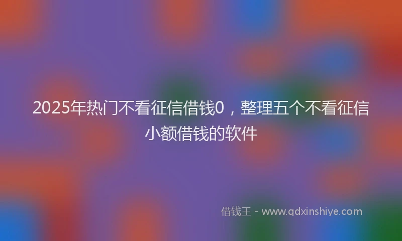 2025年热门不看征信借钱0，整理五个不看征信小额借钱的软件