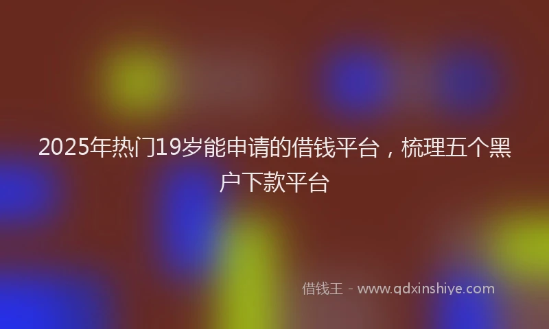 2025年热门19岁能申请的借钱平台，梳理五个黑户下款平台