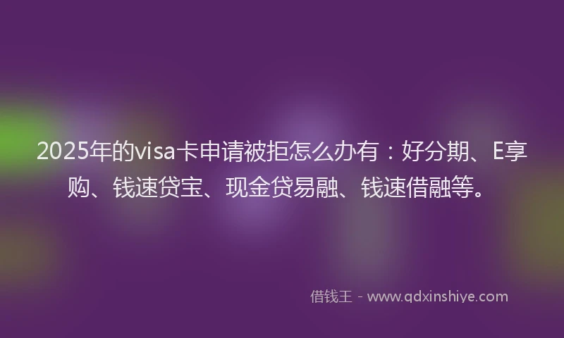 2025年的visa卡申请被拒怎么办有：好分期、E享购、钱速贷宝、现金贷易融、钱速借融等。