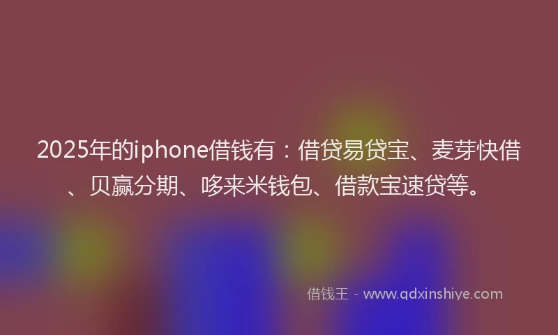 2025年的iphone借钱有：借贷易贷宝、麦芽快借、贝赢分期、哆来米钱包、借款宝速贷等。