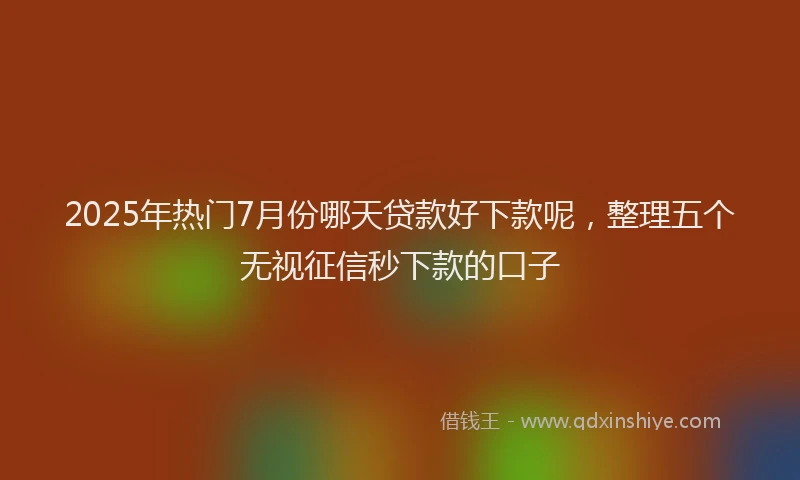 2025年热门7月份哪天贷款好下款呢，整理五个无视征信秒下款的口子