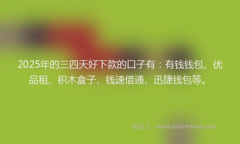 2025年的三四天好下款的口子有：有钱钱包、优品租、积木盒子、钱速借通、迅捷钱包等。