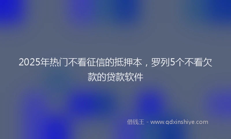 2025年热门不看征信的抵押本,罗列5个不看欠款的贷款软件