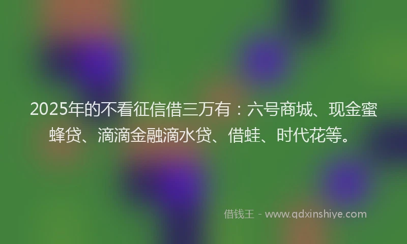 2025年的不看征信借三万有：六号商城、现金蜜蜂贷、滴滴金融滴水贷、借蛙、时代花等。