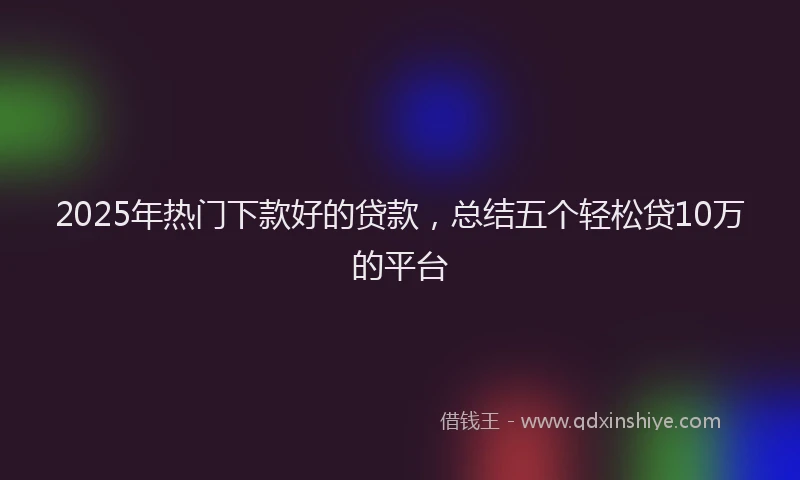2025年热门下款好的贷款，总结五个轻松贷10万的平台