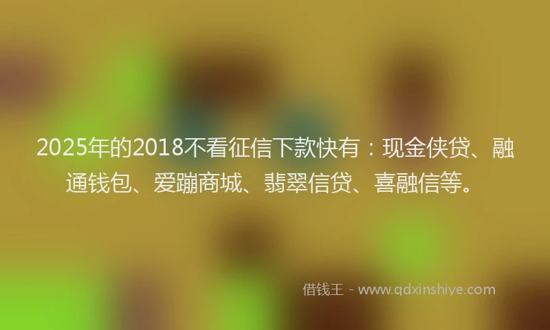 2025年的2018不看征信下款快有：现金侠贷、融通钱包、爱蹦商城、翡翠信贷、喜融信等。