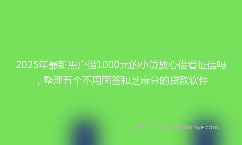 2025年最新黑户借1000元的小贷放心借看征信吗，整理五个不用面签和芝麻分的贷款软件