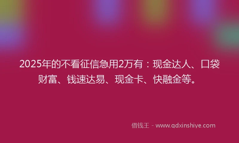 2025年的不看征信急用2万有：现金达人、口袋财富、钱速达易、现金卡、快融金等。