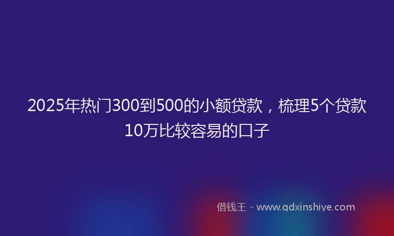 2025年热门300到500的小额贷款，梳理5个贷款10万比较容易的口子