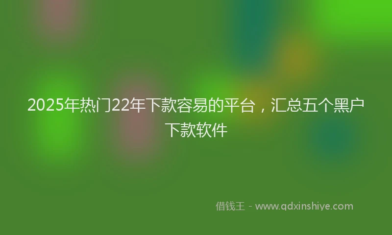 2025年热门22年下款容易的平台，汇总五个黑户下款软件