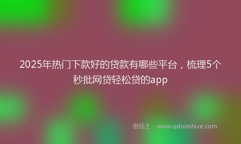 2025年热门下款好的贷款有哪些平台,梳理5个秒批网贷轻松贷的app