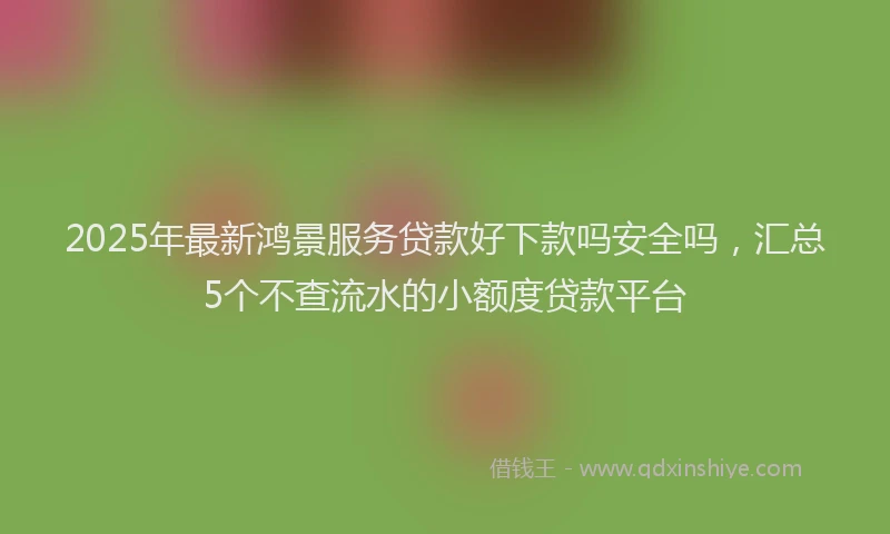 2025年最新鸿景服务贷款好下款吗安全吗，汇总5个不查流水的小额度贷款平台