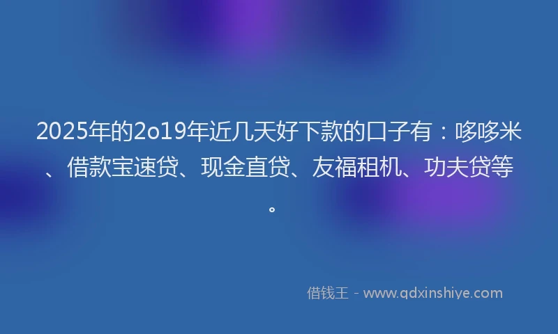 2025年的2o19年近几天好下款的口子有：哆哆米、借款宝速贷、现金直贷、友福租机、功夫贷等。