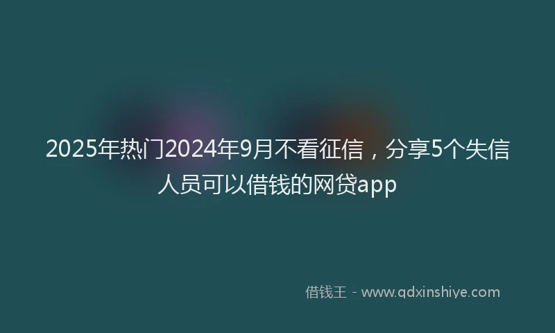 2025年热门2024年9月不看征信，分享5个失信人员可以借钱的网贷app