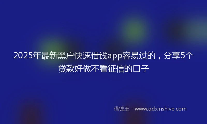 2025年最新黑户快速借钱app容易过的，分享5个贷款好做不看征信的口子