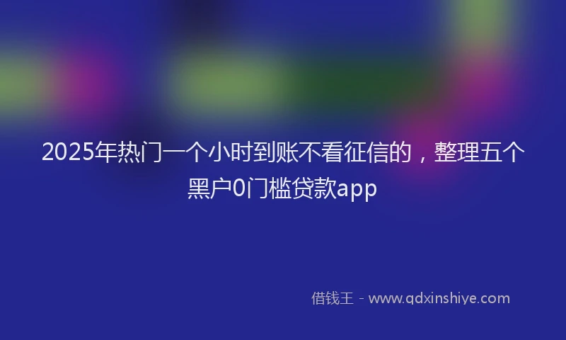 2025年热门一个小时到账不看征信的，整理五个黑户0门槛贷款app